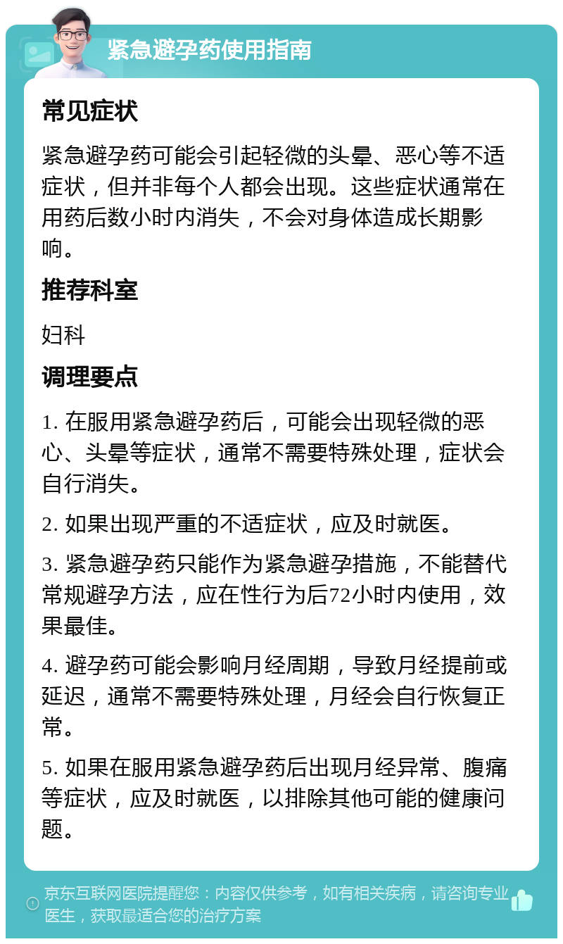 紧急避孕药使用指南 常见症状 紧急避孕药可能会引起轻微的头晕、恶心等不适症状，但并非每个人都会出现。这些症状通常在用药后数小时内消失，不会对身体造成长期影响。 推荐科室 妇科 调理要点 1. 在服用紧急避孕药后，可能会出现轻微的恶心、头晕等症状，通常不需要特殊处理，症状会自行消失。 2. 如果出现严重的不适症状，应及时就医。 3. 紧急避孕药只能作为紧急避孕措施，不能替代常规避孕方法，应在性行为后72小时内使用，效果最佳。 4. 避孕药可能会影响月经周期，导致月经提前或延迟，通常不需要特殊处理，月经会自行恢复正常。 5. 如果在服用紧急避孕药后出现月经异常、腹痛等症状，应及时就医，以排除其他可能的健康问题。