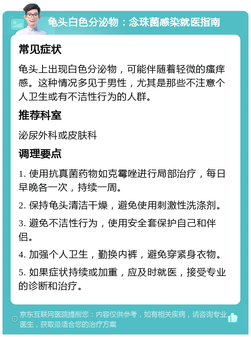 龟头白色分泌物：念珠菌感染就医指南 常见症状 龟头上出现白色分泌物，可能伴随着轻微的瘙痒感。这种情况多见于男性，尤其是那些不注意个人卫生或有不洁性行为的人群。 推荐科室 泌尿外科或皮肤科 调理要点 1. 使用抗真菌药物如克霉唑进行局部治疗，每日早晚各一次，持续一周。 2. 保持龟头清洁干燥，避免使用刺激性洗涤剂。 3. 避免不洁性行为，使用安全套保护自己和伴侣。 4. 加强个人卫生，勤换内裤，避免穿紧身衣物。 5. 如果症状持续或加重，应及时就医，接受专业的诊断和治疗。