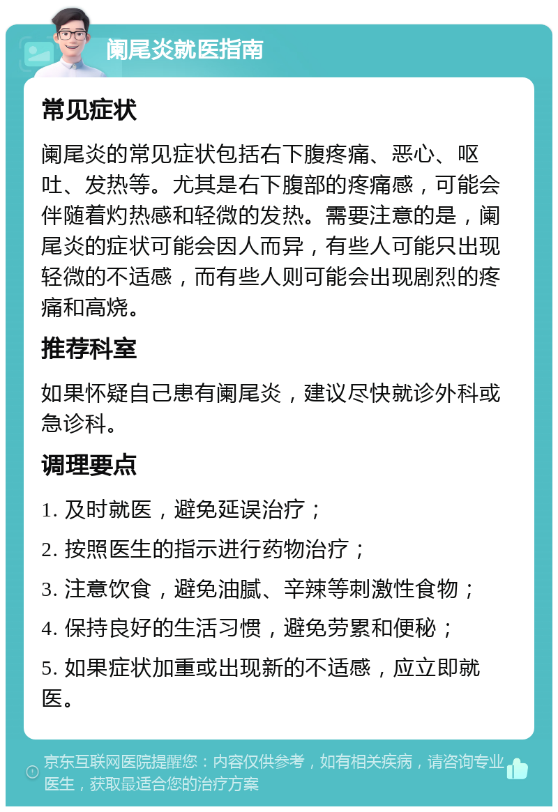 阑尾炎就医指南 常见症状 阑尾炎的常见症状包括右下腹疼痛、恶心、呕吐、发热等。尤其是右下腹部的疼痛感，可能会伴随着灼热感和轻微的发热。需要注意的是，阑尾炎的症状可能会因人而异，有些人可能只出现轻微的不适感，而有些人则可能会出现剧烈的疼痛和高烧。 推荐科室 如果怀疑自己患有阑尾炎，建议尽快就诊外科或急诊科。 调理要点 1. 及时就医，避免延误治疗； 2. 按照医生的指示进行药物治疗； 3. 注意饮食，避免油腻、辛辣等刺激性食物； 4. 保持良好的生活习惯，避免劳累和便秘； 5. 如果症状加重或出现新的不适感，应立即就医。