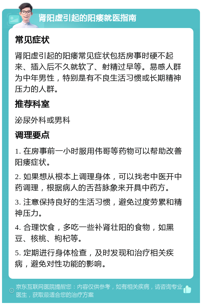 肾阳虚引起的阳痿就医指南 常见症状 肾阳虚引起的阳痿常见症状包括房事时硬不起来、插入后不久就软了、射精过早等。易感人群为中年男性，特别是有不良生活习惯或长期精神压力的人群。 推荐科室 泌尿外科或男科 调理要点 1. 在房事前一小时服用伟哥等药物可以帮助改善阳痿症状。 2. 如果想从根本上调理身体，可以找老中医开中药调理，根据病人的舌苔脉象来开具中药方。 3. 注意保持良好的生活习惯，避免过度劳累和精神压力。 4. 合理饮食，多吃一些补肾壮阳的食物，如黑豆、核桃、枸杞等。 5. 定期进行身体检查，及时发现和治疗相关疾病，避免对性功能的影响。