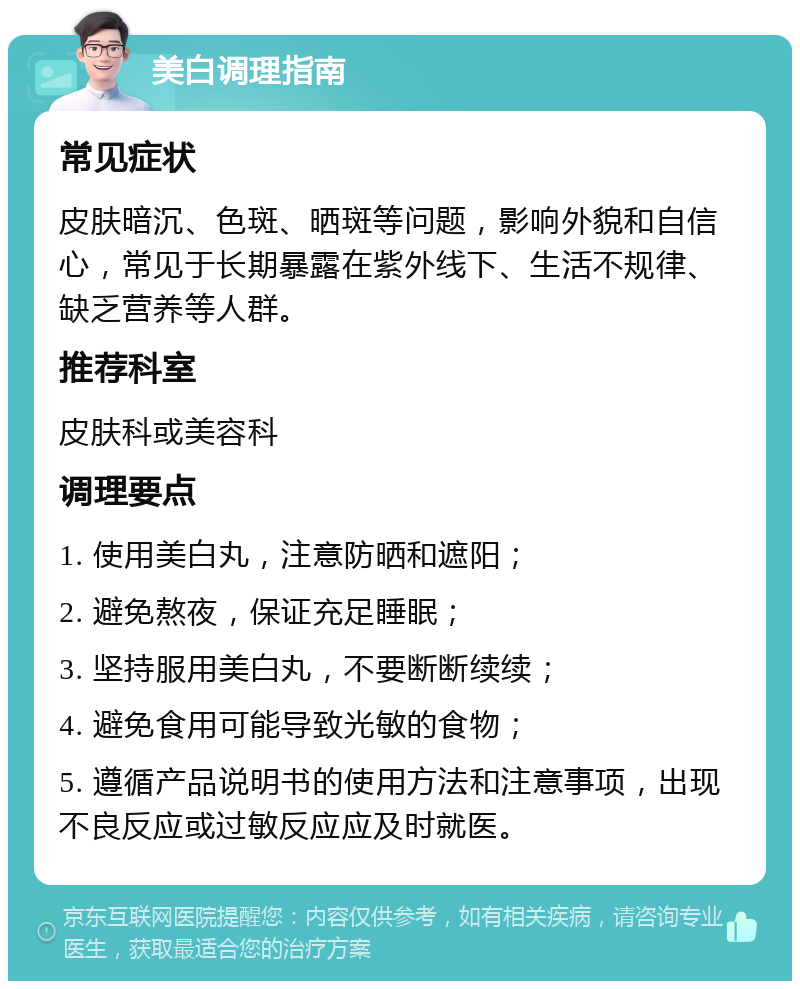 美白调理指南 常见症状 皮肤暗沉、色斑、晒斑等问题，影响外貌和自信心，常见于长期暴露在紫外线下、生活不规律、缺乏营养等人群。 推荐科室 皮肤科或美容科 调理要点 1. 使用美白丸，注意防晒和遮阳； 2. 避免熬夜，保证充足睡眠； 3. 坚持服用美白丸，不要断断续续； 4. 避免食用可能导致光敏的食物； 5. 遵循产品说明书的使用方法和注意事项，出现不良反应或过敏反应应及时就医。