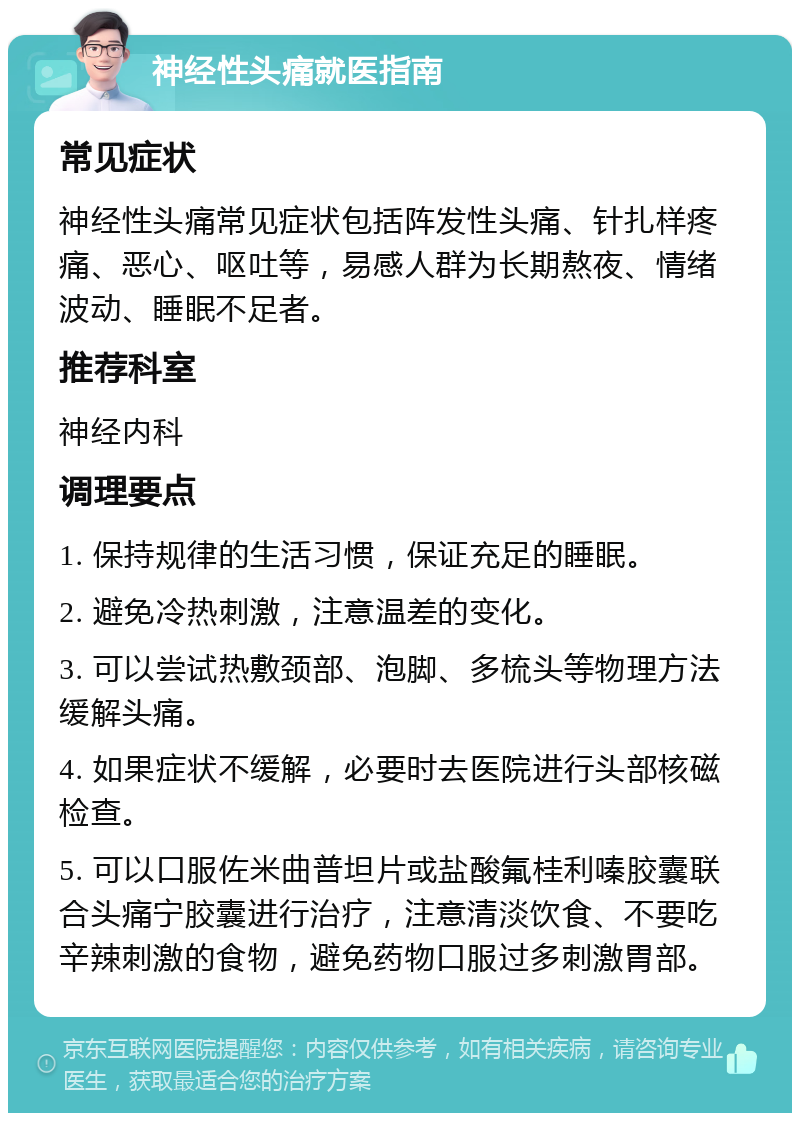 神经性头痛就医指南 常见症状 神经性头痛常见症状包括阵发性头痛、针扎样疼痛、恶心、呕吐等，易感人群为长期熬夜、情绪波动、睡眠不足者。 推荐科室 神经内科 调理要点 1. 保持规律的生活习惯，保证充足的睡眠。 2. 避免冷热刺激，注意温差的变化。 3. 可以尝试热敷颈部、泡脚、多梳头等物理方法缓解头痛。 4. 如果症状不缓解，必要时去医院进行头部核磁检查。 5. 可以口服佐米曲普坦片或盐酸氟桂利嗪胶囊联合头痛宁胶囊进行治疗，注意清淡饮食、不要吃辛辣刺激的食物，避免药物口服过多刺激胃部。