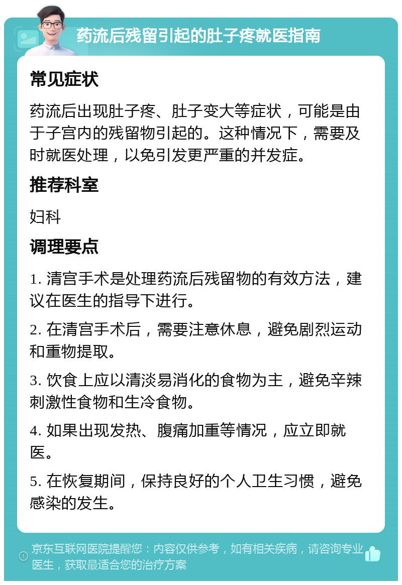 药流后残留引起的肚子疼就医指南 常见症状 药流后出现肚子疼、肚子变大等症状，可能是由于子宫内的残留物引起的。这种情况下，需要及时就医处理，以免引发更严重的并发症。 推荐科室 妇科 调理要点 1. 清宫手术是处理药流后残留物的有效方法，建议在医生的指导下进行。 2. 在清宫手术后，需要注意休息，避免剧烈运动和重物提取。 3. 饮食上应以清淡易消化的食物为主，避免辛辣刺激性食物和生冷食物。 4. 如果出现发热、腹痛加重等情况，应立即就医。 5. 在恢复期间，保持良好的个人卫生习惯，避免感染的发生。