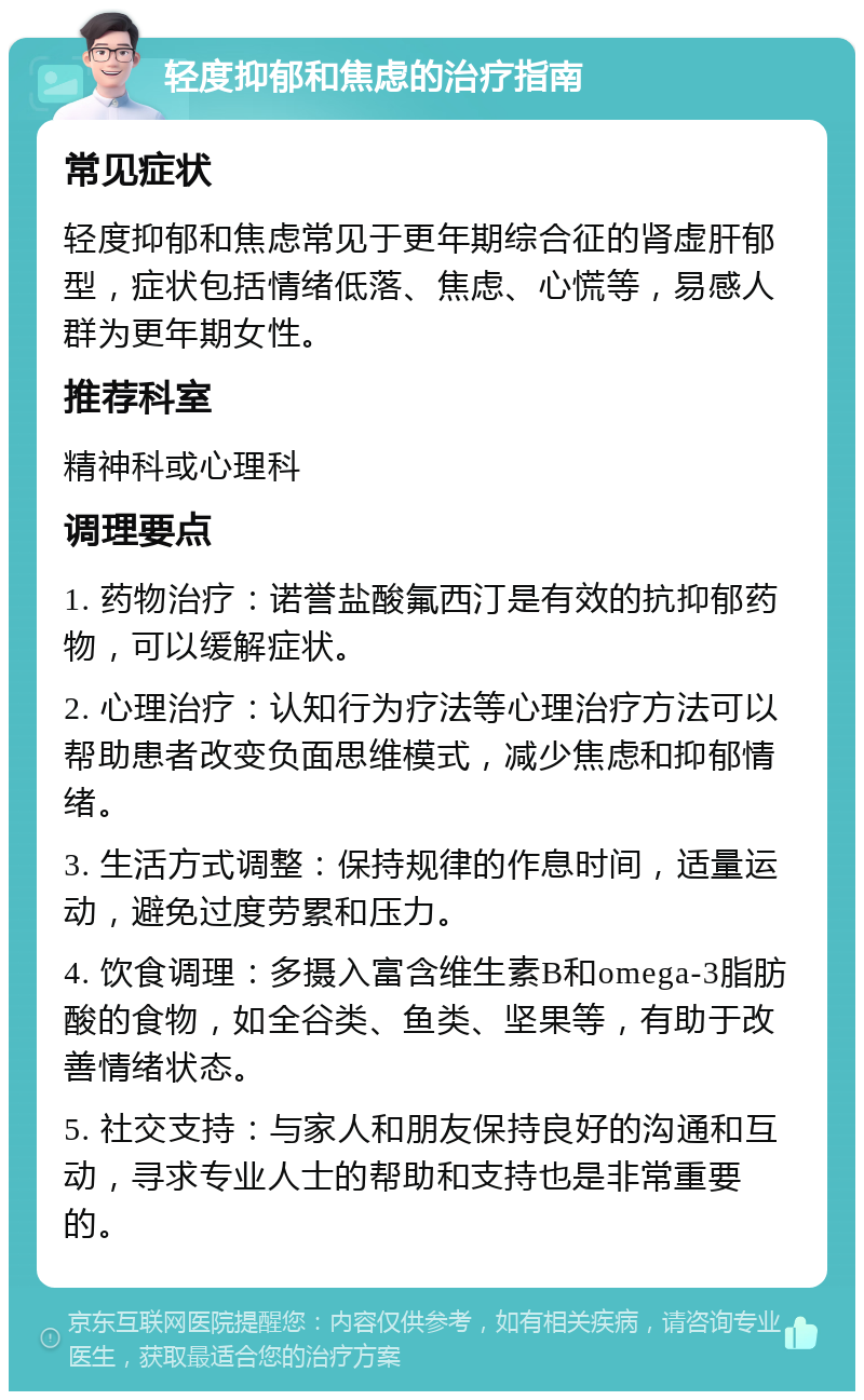 轻度抑郁和焦虑的治疗指南 常见症状 轻度抑郁和焦虑常见于更年期综合征的肾虚肝郁型，症状包括情绪低落、焦虑、心慌等，易感人群为更年期女性。 推荐科室 精神科或心理科 调理要点 1. 药物治疗：诺誉盐酸氟西汀是有效的抗抑郁药物，可以缓解症状。 2. 心理治疗：认知行为疗法等心理治疗方法可以帮助患者改变负面思维模式，减少焦虑和抑郁情绪。 3. 生活方式调整：保持规律的作息时间，适量运动，避免过度劳累和压力。 4. 饮食调理：多摄入富含维生素B和omega-3脂肪酸的食物，如全谷类、鱼类、坚果等，有助于改善情绪状态。 5. 社交支持：与家人和朋友保持良好的沟通和互动，寻求专业人士的帮助和支持也是非常重要的。