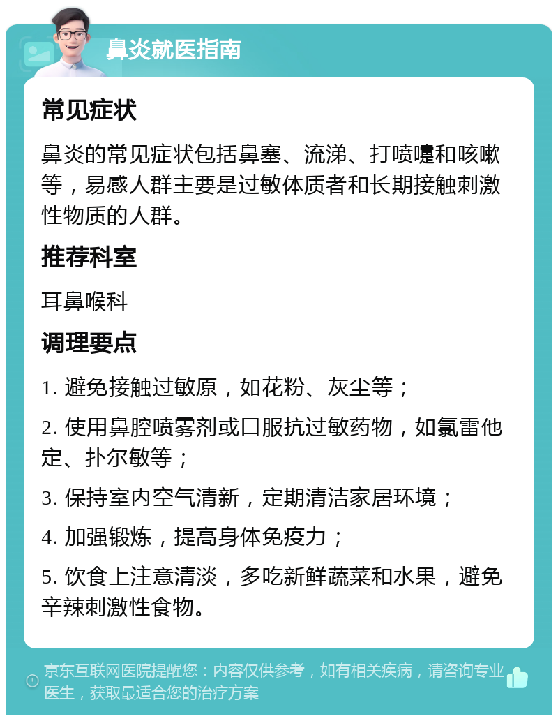 鼻炎就医指南 常见症状 鼻炎的常见症状包括鼻塞、流涕、打喷嚏和咳嗽等，易感人群主要是过敏体质者和长期接触刺激性物质的人群。 推荐科室 耳鼻喉科 调理要点 1. 避免接触过敏原，如花粉、灰尘等； 2. 使用鼻腔喷雾剂或口服抗过敏药物，如氯雷他定、扑尔敏等； 3. 保持室内空气清新，定期清洁家居环境； 4. 加强锻炼，提高身体免疫力； 5. 饮食上注意清淡，多吃新鲜蔬菜和水果，避免辛辣刺激性食物。