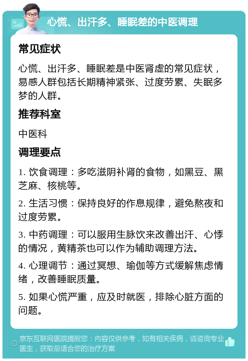 心慌、出汗多、睡眠差的中医调理 常见症状 心慌、出汗多、睡眠差是中医肾虚的常见症状，易感人群包括长期精神紧张、过度劳累、失眠多梦的人群。 推荐科室 中医科 调理要点 1. 饮食调理：多吃滋阴补肾的食物，如黑豆、黑芝麻、核桃等。 2. 生活习惯：保持良好的作息规律，避免熬夜和过度劳累。 3. 中药调理：可以服用生脉饮来改善出汗、心悸的情况，黄精茶也可以作为辅助调理方法。 4. 心理调节：通过冥想、瑜伽等方式缓解焦虑情绪，改善睡眠质量。 5. 如果心慌严重，应及时就医，排除心脏方面的问题。