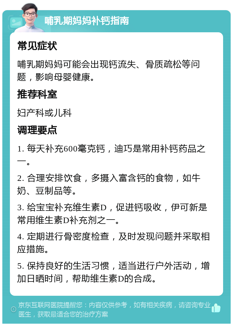 哺乳期妈妈补钙指南 常见症状 哺乳期妈妈可能会出现钙流失、骨质疏松等问题，影响母婴健康。 推荐科室 妇产科或儿科 调理要点 1. 每天补充600毫克钙，迪巧是常用补钙药品之一。 2. 合理安排饮食，多摄入富含钙的食物，如牛奶、豆制品等。 3. 给宝宝补充维生素D，促进钙吸收，伊可新是常用维生素D补充剂之一。 4. 定期进行骨密度检查，及时发现问题并采取相应措施。 5. 保持良好的生活习惯，适当进行户外活动，增加日晒时间，帮助维生素D的合成。