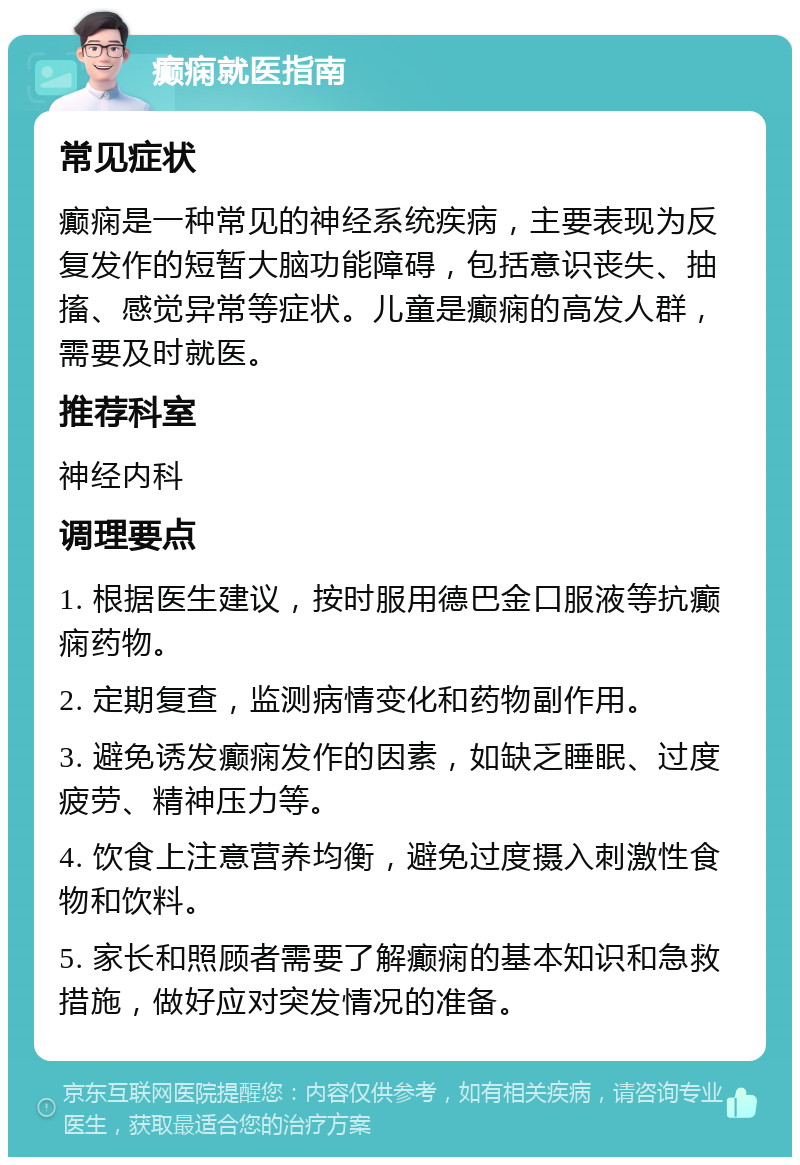 癫痫就医指南 常见症状 癫痫是一种常见的神经系统疾病，主要表现为反复发作的短暂大脑功能障碍，包括意识丧失、抽搐、感觉异常等症状。儿童是癫痫的高发人群，需要及时就医。 推荐科室 神经内科 调理要点 1. 根据医生建议，按时服用德巴金口服液等抗癫痫药物。 2. 定期复查，监测病情变化和药物副作用。 3. 避免诱发癫痫发作的因素，如缺乏睡眠、过度疲劳、精神压力等。 4. 饮食上注意营养均衡，避免过度摄入刺激性食物和饮料。 5. 家长和照顾者需要了解癫痫的基本知识和急救措施，做好应对突发情况的准备。