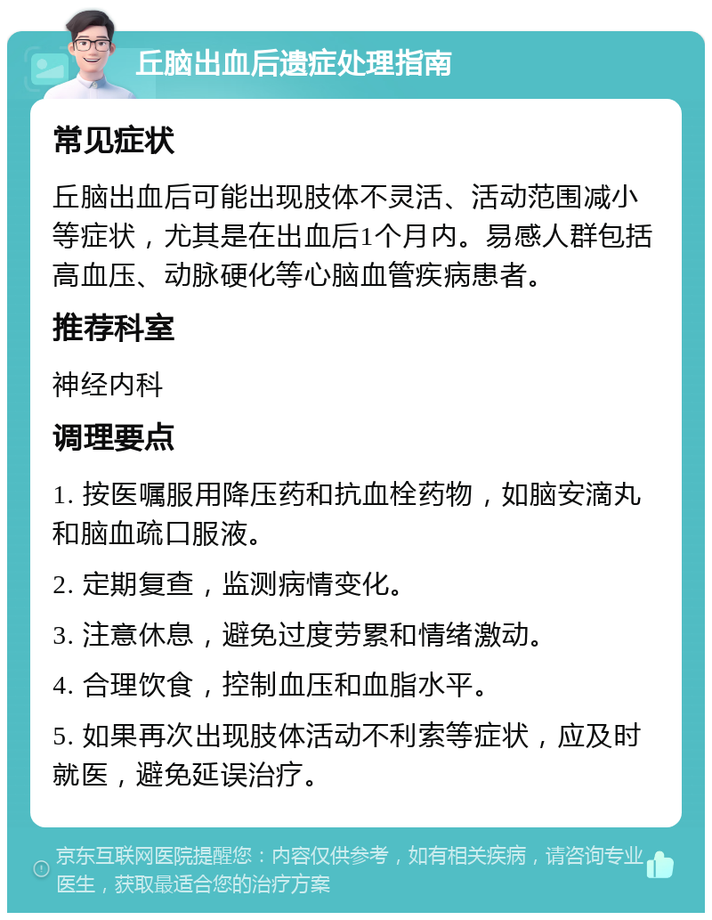 丘脑出血后遗症处理指南 常见症状 丘脑出血后可能出现肢体不灵活、活动范围减小等症状，尤其是在出血后1个月内。易感人群包括高血压、动脉硬化等心脑血管疾病患者。 推荐科室 神经内科 调理要点 1. 按医嘱服用降压药和抗血栓药物，如脑安滴丸和脑血疏口服液。 2. 定期复查，监测病情变化。 3. 注意休息，避免过度劳累和情绪激动。 4. 合理饮食，控制血压和血脂水平。 5. 如果再次出现肢体活动不利索等症状，应及时就医，避免延误治疗。