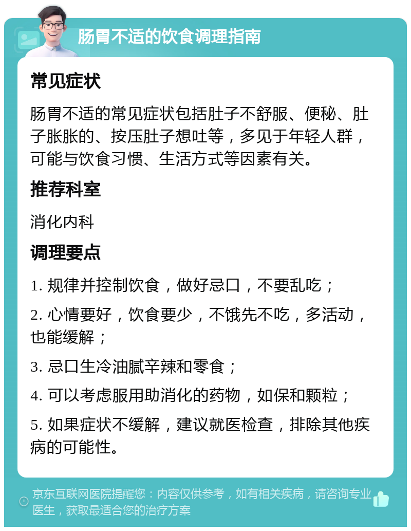 肠胃不适的饮食调理指南 常见症状 肠胃不适的常见症状包括肚子不舒服、便秘、肚子胀胀的、按压肚子想吐等，多见于年轻人群，可能与饮食习惯、生活方式等因素有关。 推荐科室 消化内科 调理要点 1. 规律并控制饮食，做好忌口，不要乱吃； 2. 心情要好，饮食要少，不饿先不吃，多活动，也能缓解； 3. 忌口生冷油腻辛辣和零食； 4. 可以考虑服用助消化的药物，如保和颗粒； 5. 如果症状不缓解，建议就医检查，排除其他疾病的可能性。