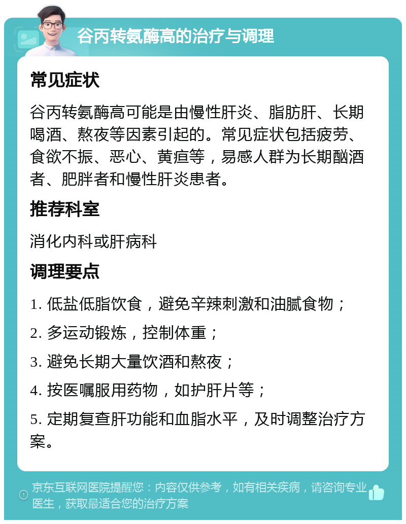 谷丙转氨酶高的治疗与调理 常见症状 谷丙转氨酶高可能是由慢性肝炎、脂肪肝、长期喝酒、熬夜等因素引起的。常见症状包括疲劳、食欲不振、恶心、黄疸等，易感人群为长期酗酒者、肥胖者和慢性肝炎患者。 推荐科室 消化内科或肝病科 调理要点 1. 低盐低脂饮食，避免辛辣刺激和油腻食物； 2. 多运动锻炼，控制体重； 3. 避免长期大量饮酒和熬夜； 4. 按医嘱服用药物，如护肝片等； 5. 定期复查肝功能和血脂水平，及时调整治疗方案。