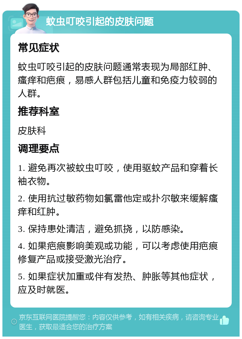 蚊虫叮咬引起的皮肤问题 常见症状 蚊虫叮咬引起的皮肤问题通常表现为局部红肿、瘙痒和疤痕，易感人群包括儿童和免疫力较弱的人群。 推荐科室 皮肤科 调理要点 1. 避免再次被蚊虫叮咬，使用驱蚊产品和穿着长袖衣物。 2. 使用抗过敏药物如氯雷他定或扑尔敏来缓解瘙痒和红肿。 3. 保持患处清洁，避免抓挠，以防感染。 4. 如果疤痕影响美观或功能，可以考虑使用疤痕修复产品或接受激光治疗。 5. 如果症状加重或伴有发热、肿胀等其他症状，应及时就医。