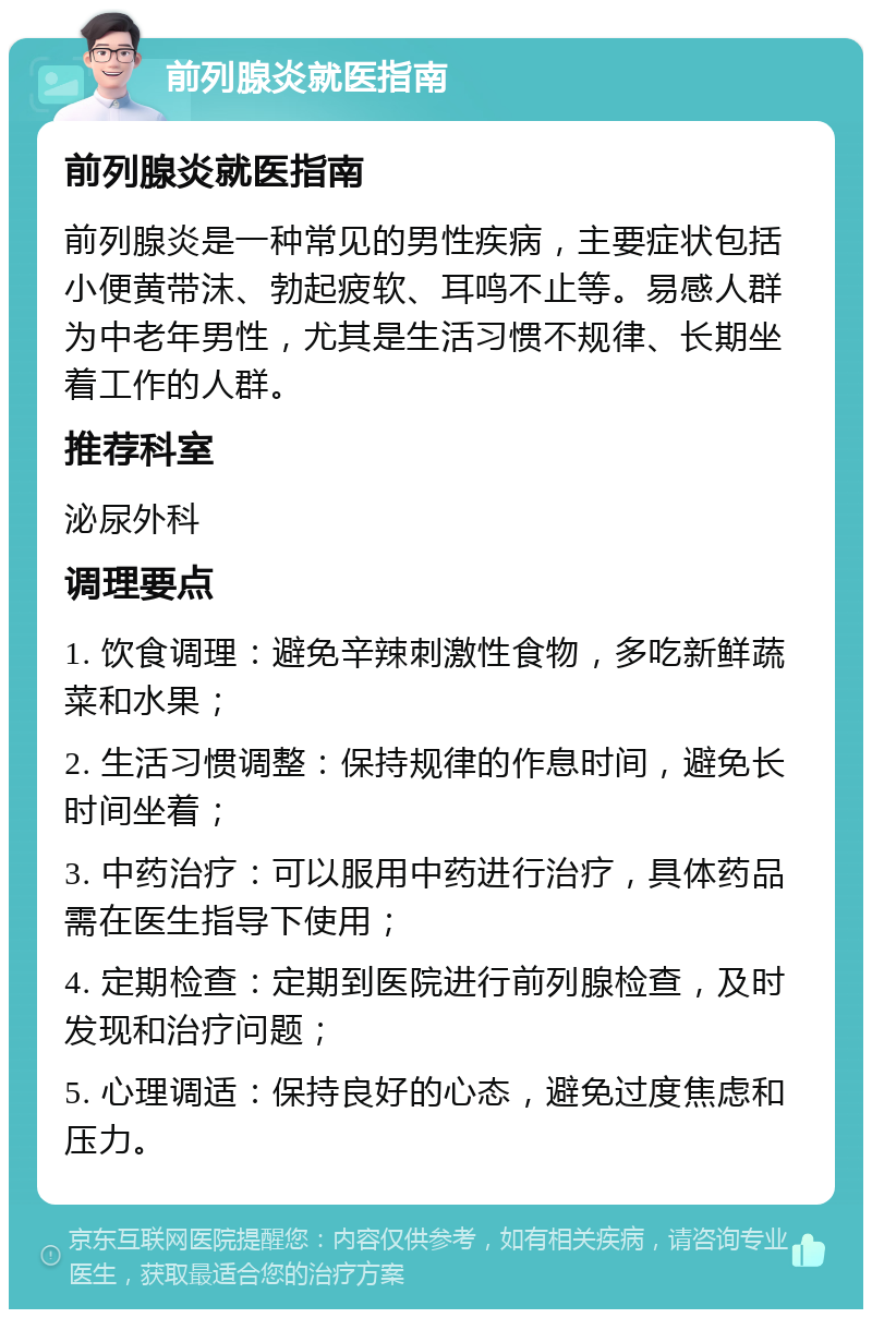 前列腺炎就医指南 前列腺炎就医指南 前列腺炎是一种常见的男性疾病，主要症状包括小便黄带沫、勃起疲软、耳鸣不止等。易感人群为中老年男性，尤其是生活习惯不规律、长期坐着工作的人群。 推荐科室 泌尿外科 调理要点 1. 饮食调理：避免辛辣刺激性食物，多吃新鲜蔬菜和水果； 2. 生活习惯调整：保持规律的作息时间，避免长时间坐着； 3. 中药治疗：可以服用中药进行治疗，具体药品需在医生指导下使用； 4. 定期检查：定期到医院进行前列腺检查，及时发现和治疗问题； 5. 心理调适：保持良好的心态，避免过度焦虑和压力。