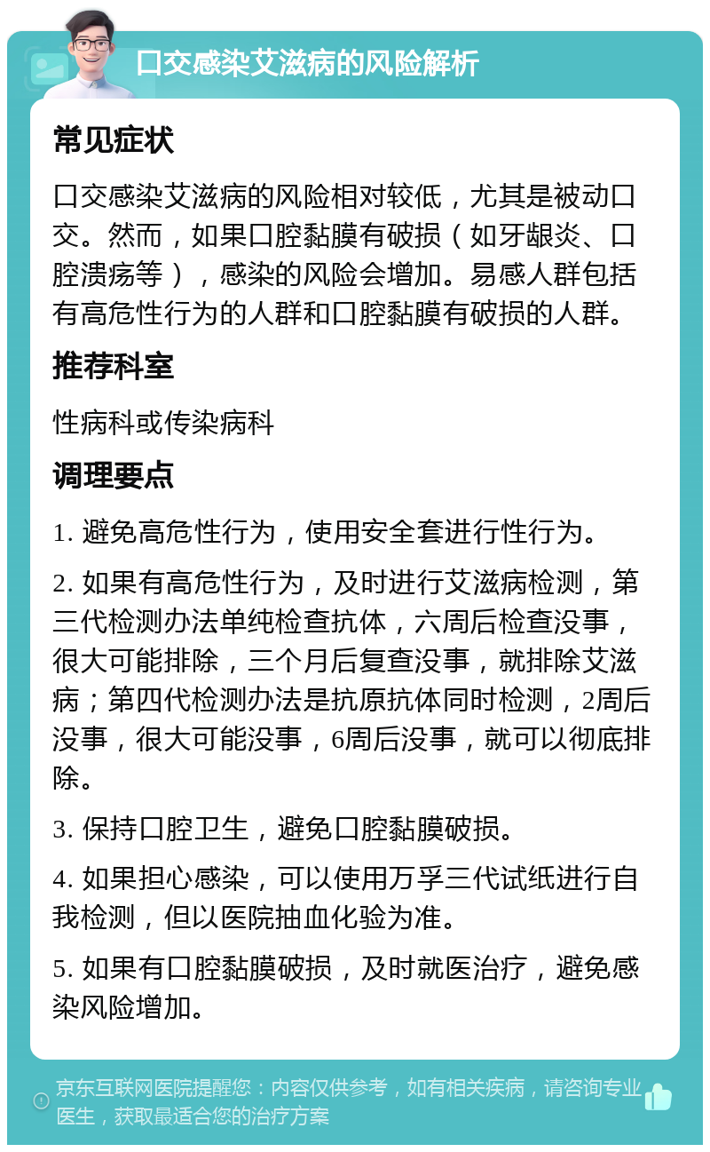 口交感染艾滋病的风险解析 常见症状 口交感染艾滋病的风险相对较低，尤其是被动口交。然而，如果口腔黏膜有破损（如牙龈炎、口腔溃疡等），感染的风险会增加。易感人群包括有高危性行为的人群和口腔黏膜有破损的人群。 推荐科室 性病科或传染病科 调理要点 1. 避免高危性行为，使用安全套进行性行为。 2. 如果有高危性行为，及时进行艾滋病检测，第三代检测办法单纯检查抗体，六周后检查没事，很大可能排除，三个月后复查没事，就排除艾滋病；第四代检测办法是抗原抗体同时检测，2周后没事，很大可能没事，6周后没事，就可以彻底排除。 3. 保持口腔卫生，避免口腔黏膜破损。 4. 如果担心感染，可以使用万孚三代试纸进行自我检测，但以医院抽血化验为准。 5. 如果有口腔黏膜破损，及时就医治疗，避免感染风险增加。