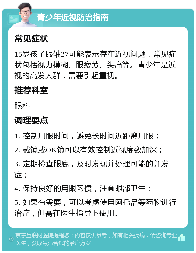 青少年近视防治指南 常见症状 15岁孩子眼轴27可能表示存在近视问题，常见症状包括视力模糊、眼疲劳、头痛等。青少年是近视的高发人群，需要引起重视。 推荐科室 眼科 调理要点 1. 控制用眼时间，避免长时间近距离用眼； 2. 戴镜或OK镜可以有效控制近视度数加深； 3. 定期检查眼底，及时发现并处理可能的并发症； 4. 保持良好的用眼习惯，注意眼部卫生； 5. 如果有需要，可以考虑使用阿托品等药物进行治疗，但需在医生指导下使用。