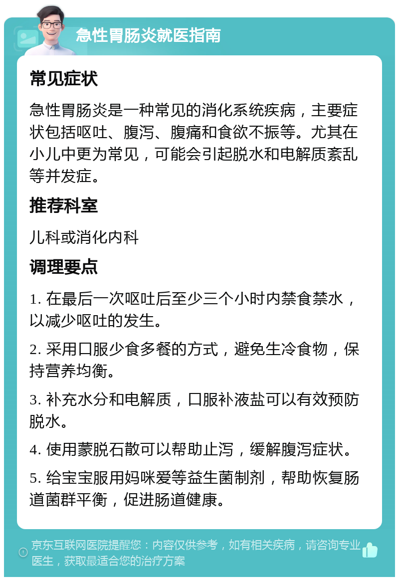 急性胃肠炎就医指南 常见症状 急性胃肠炎是一种常见的消化系统疾病，主要症状包括呕吐、腹泻、腹痛和食欲不振等。尤其在小儿中更为常见，可能会引起脱水和电解质紊乱等并发症。 推荐科室 儿科或消化内科 调理要点 1. 在最后一次呕吐后至少三个小时内禁食禁水，以减少呕吐的发生。 2. 采用口服少食多餐的方式，避免生冷食物，保持营养均衡。 3. 补充水分和电解质，口服补液盐可以有效预防脱水。 4. 使用蒙脱石散可以帮助止泻，缓解腹泻症状。 5. 给宝宝服用妈咪爱等益生菌制剂，帮助恢复肠道菌群平衡，促进肠道健康。