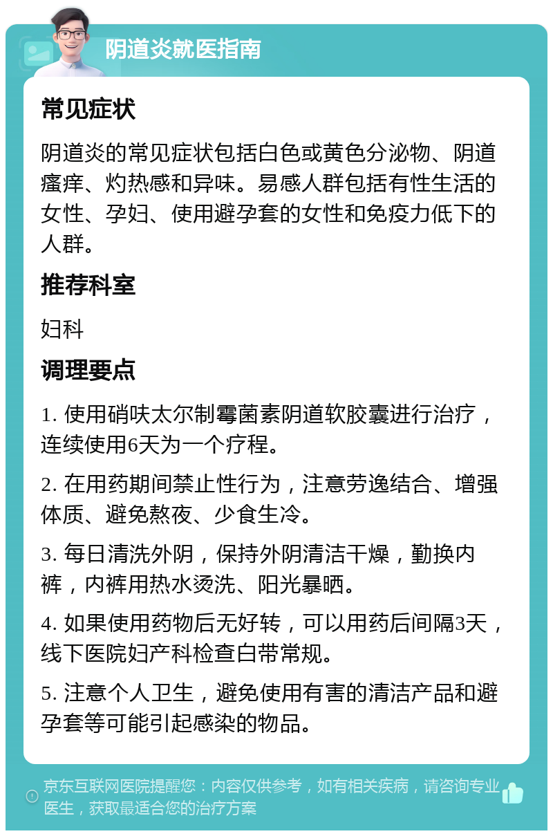 阴道炎就医指南 常见症状 阴道炎的常见症状包括白色或黄色分泌物、阴道瘙痒、灼热感和异味。易感人群包括有性生活的女性、孕妇、使用避孕套的女性和免疫力低下的人群。 推荐科室 妇科 调理要点 1. 使用硝呋太尔制霉菌素阴道软胶囊进行治疗，连续使用6天为一个疗程。 2. 在用药期间禁止性行为，注意劳逸结合、增强体质、避免熬夜、少食生冷。 3. 每日清洗外阴，保持外阴清洁干燥，勤换内裤，内裤用热水烫洗、阳光暴晒。 4. 如果使用药物后无好转，可以用药后间隔3天，线下医院妇产科检查白带常规。 5. 注意个人卫生，避免使用有害的清洁产品和避孕套等可能引起感染的物品。