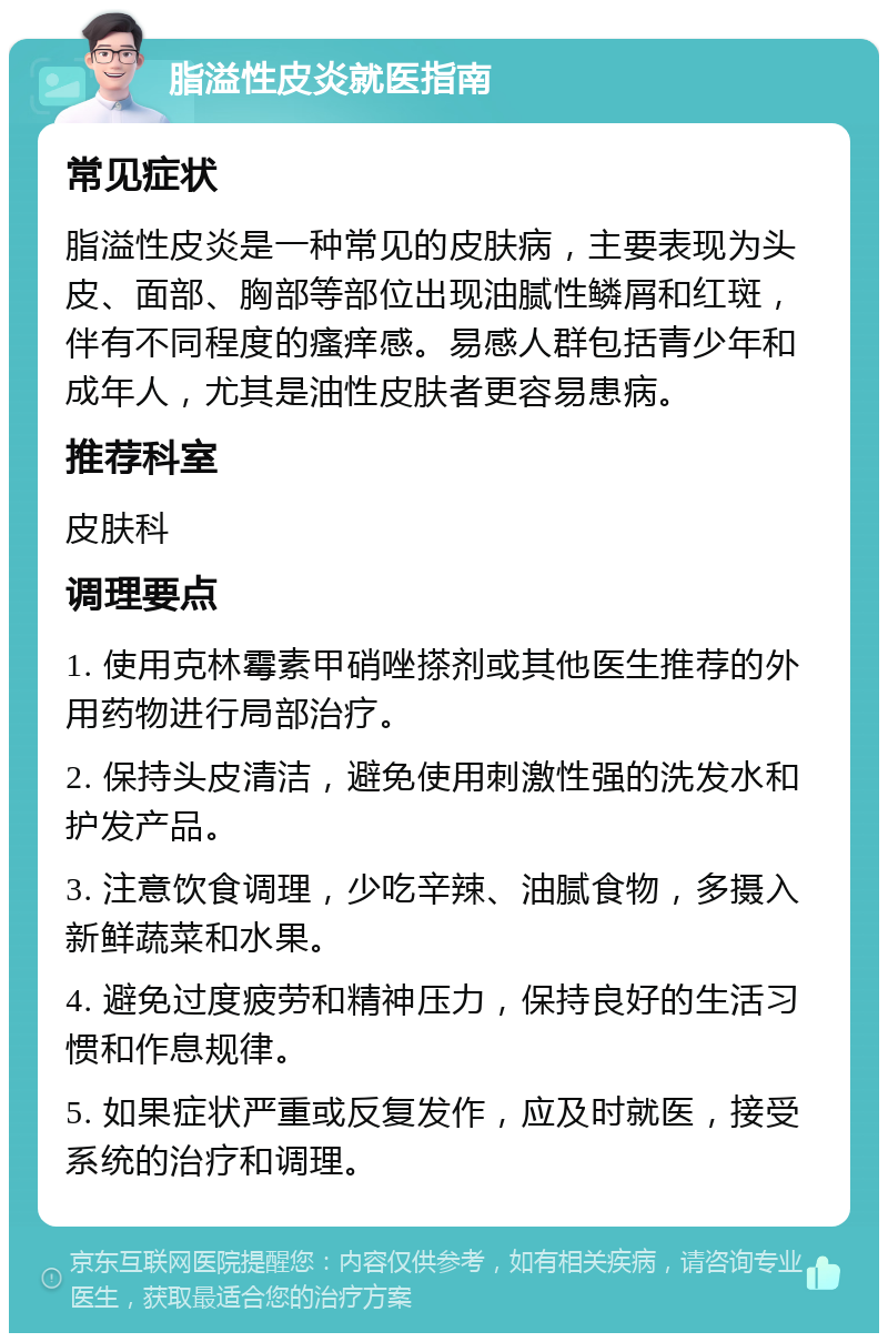 脂溢性皮炎就医指南 常见症状 脂溢性皮炎是一种常见的皮肤病，主要表现为头皮、面部、胸部等部位出现油腻性鳞屑和红斑，伴有不同程度的瘙痒感。易感人群包括青少年和成年人，尤其是油性皮肤者更容易患病。 推荐科室 皮肤科 调理要点 1. 使用克林霉素甲硝唑搽剂或其他医生推荐的外用药物进行局部治疗。 2. 保持头皮清洁，避免使用刺激性强的洗发水和护发产品。 3. 注意饮食调理，少吃辛辣、油腻食物，多摄入新鲜蔬菜和水果。 4. 避免过度疲劳和精神压力，保持良好的生活习惯和作息规律。 5. 如果症状严重或反复发作，应及时就医，接受系统的治疗和调理。