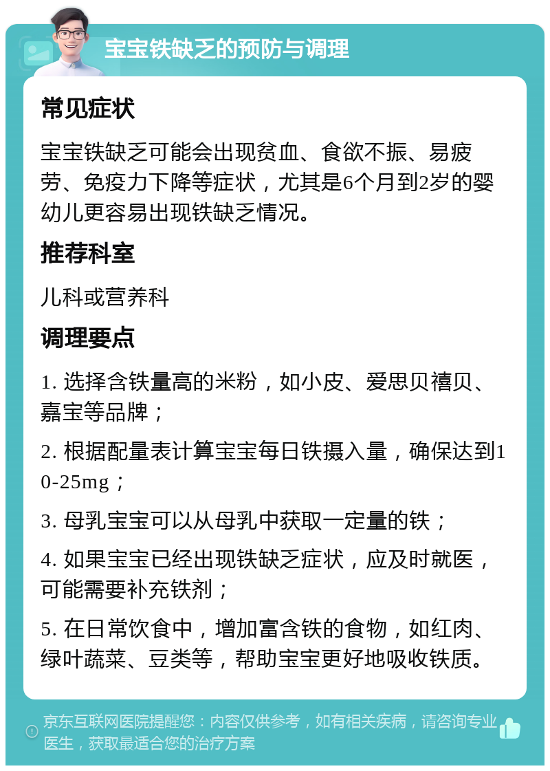 宝宝铁缺乏的预防与调理 常见症状 宝宝铁缺乏可能会出现贫血、食欲不振、易疲劳、免疫力下降等症状，尤其是6个月到2岁的婴幼儿更容易出现铁缺乏情况。 推荐科室 儿科或营养科 调理要点 1. 选择含铁量高的米粉，如小皮、爱思贝禧贝、嘉宝等品牌； 2. 根据配量表计算宝宝每日铁摄入量，确保达到10-25mg； 3. 母乳宝宝可以从母乳中获取一定量的铁； 4. 如果宝宝已经出现铁缺乏症状，应及时就医，可能需要补充铁剂； 5. 在日常饮食中，增加富含铁的食物，如红肉、绿叶蔬菜、豆类等，帮助宝宝更好地吸收铁质。