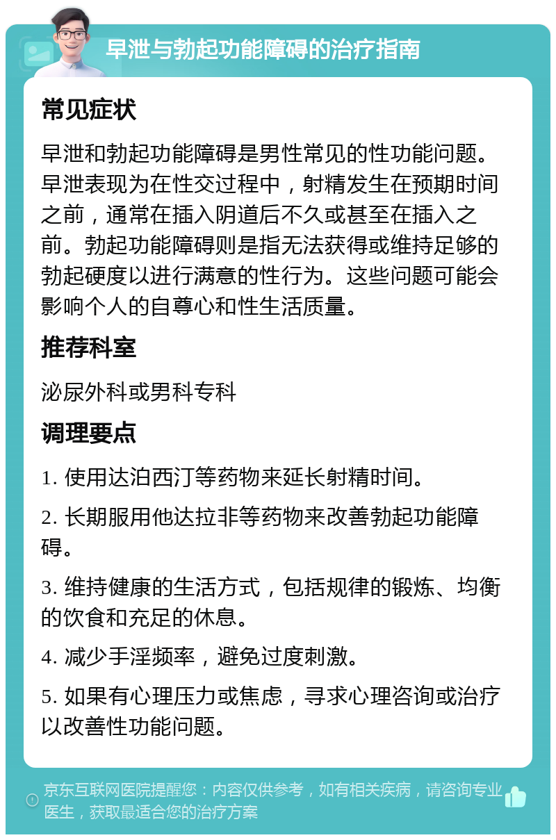 早泄与勃起功能障碍的治疗指南 常见症状 早泄和勃起功能障碍是男性常见的性功能问题。早泄表现为在性交过程中，射精发生在预期时间之前，通常在插入阴道后不久或甚至在插入之前。勃起功能障碍则是指无法获得或维持足够的勃起硬度以进行满意的性行为。这些问题可能会影响个人的自尊心和性生活质量。 推荐科室 泌尿外科或男科专科 调理要点 1. 使用达泊西汀等药物来延长射精时间。 2. 长期服用他达拉非等药物来改善勃起功能障碍。 3. 维持健康的生活方式，包括规律的锻炼、均衡的饮食和充足的休息。 4. 减少手淫频率，避免过度刺激。 5. 如果有心理压力或焦虑，寻求心理咨询或治疗以改善性功能问题。