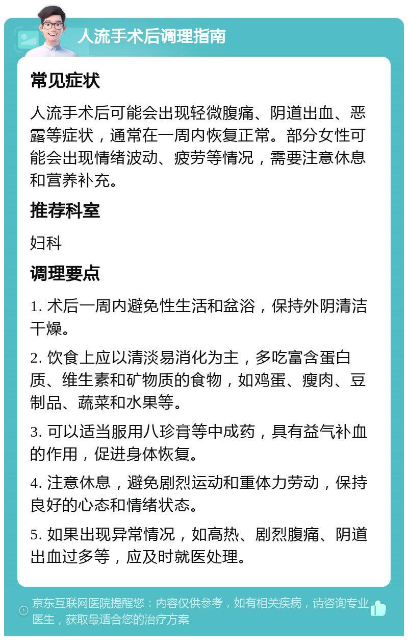 人流手术后调理指南 常见症状 人流手术后可能会出现轻微腹痛、阴道出血、恶露等症状，通常在一周内恢复正常。部分女性可能会出现情绪波动、疲劳等情况，需要注意休息和营养补充。 推荐科室 妇科 调理要点 1. 术后一周内避免性生活和盆浴，保持外阴清洁干燥。 2. 饮食上应以清淡易消化为主，多吃富含蛋白质、维生素和矿物质的食物，如鸡蛋、瘦肉、豆制品、蔬菜和水果等。 3. 可以适当服用八珍膏等中成药，具有益气补血的作用，促进身体恢复。 4. 注意休息，避免剧烈运动和重体力劳动，保持良好的心态和情绪状态。 5. 如果出现异常情况，如高热、剧烈腹痛、阴道出血过多等，应及时就医处理。