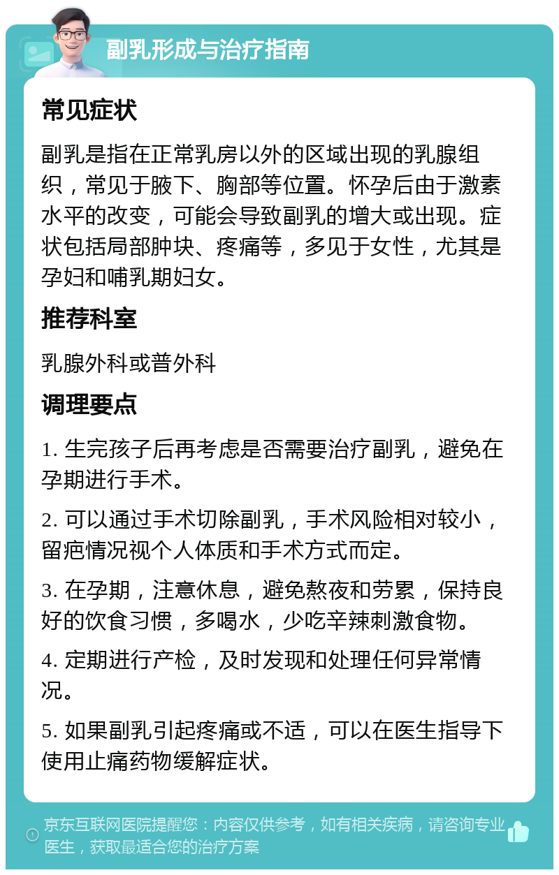 副乳形成与治疗指南 常见症状 副乳是指在正常乳房以外的区域出现的乳腺组织，常见于腋下、胸部等位置。怀孕后由于激素水平的改变，可能会导致副乳的增大或出现。症状包括局部肿块、疼痛等，多见于女性，尤其是孕妇和哺乳期妇女。 推荐科室 乳腺外科或普外科 调理要点 1. 生完孩子后再考虑是否需要治疗副乳，避免在孕期进行手术。 2. 可以通过手术切除副乳，手术风险相对较小，留疤情况视个人体质和手术方式而定。 3. 在孕期，注意休息，避免熬夜和劳累，保持良好的饮食习惯，多喝水，少吃辛辣刺激食物。 4. 定期进行产检，及时发现和处理任何异常情况。 5. 如果副乳引起疼痛或不适，可以在医生指导下使用止痛药物缓解症状。