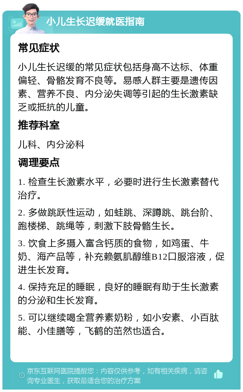 小儿生长迟缓就医指南 常见症状 小儿生长迟缓的常见症状包括身高不达标、体重偏轻、骨骼发育不良等。易感人群主要是遗传因素、营养不良、内分泌失调等引起的生长激素缺乏或抵抗的儿童。 推荐科室 儿科、内分泌科 调理要点 1. 检查生长激素水平，必要时进行生长激素替代治疗。 2. 多做跳跃性运动，如蛙跳、深蹲跳、跳台阶、跑楼梯、跳绳等，刺激下肢骨骼生长。 3. 饮食上多摄入富含钙质的食物，如鸡蛋、牛奶、海产品等，补充赖氨肌醇维B12口服溶液，促进生长发育。 4. 保持充足的睡眠，良好的睡眠有助于生长激素的分泌和生长发育。 5. 可以继续喝全营养素奶粉，如小安素、小百肽能、小佳膳等，飞鹤的茁然也适合。