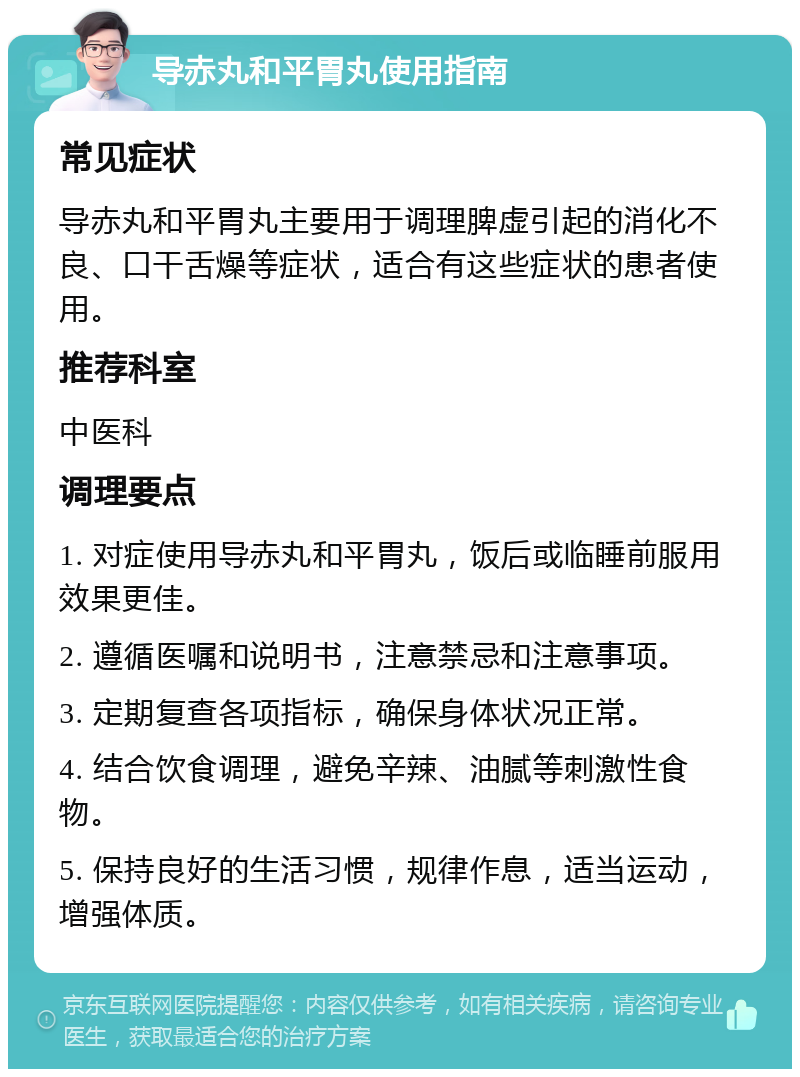 导赤丸和平胃丸使用指南 常见症状 导赤丸和平胃丸主要用于调理脾虚引起的消化不良、口干舌燥等症状，适合有这些症状的患者使用。 推荐科室 中医科 调理要点 1. 对症使用导赤丸和平胃丸，饭后或临睡前服用效果更佳。 2. 遵循医嘱和说明书，注意禁忌和注意事项。 3. 定期复查各项指标，确保身体状况正常。 4. 结合饮食调理，避免辛辣、油腻等刺激性食物。 5. 保持良好的生活习惯，规律作息，适当运动，增强体质。