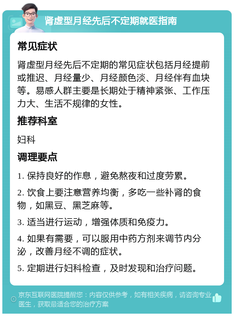 肾虚型月经先后不定期就医指南 常见症状 肾虚型月经先后不定期的常见症状包括月经提前或推迟、月经量少、月经颜色淡、月经伴有血块等。易感人群主要是长期处于精神紧张、工作压力大、生活不规律的女性。 推荐科室 妇科 调理要点 1. 保持良好的作息，避免熬夜和过度劳累。 2. 饮食上要注意营养均衡，多吃一些补肾的食物，如黑豆、黑芝麻等。 3. 适当进行运动，增强体质和免疫力。 4. 如果有需要，可以服用中药方剂来调节内分泌，改善月经不调的症状。 5. 定期进行妇科检查，及时发现和治疗问题。