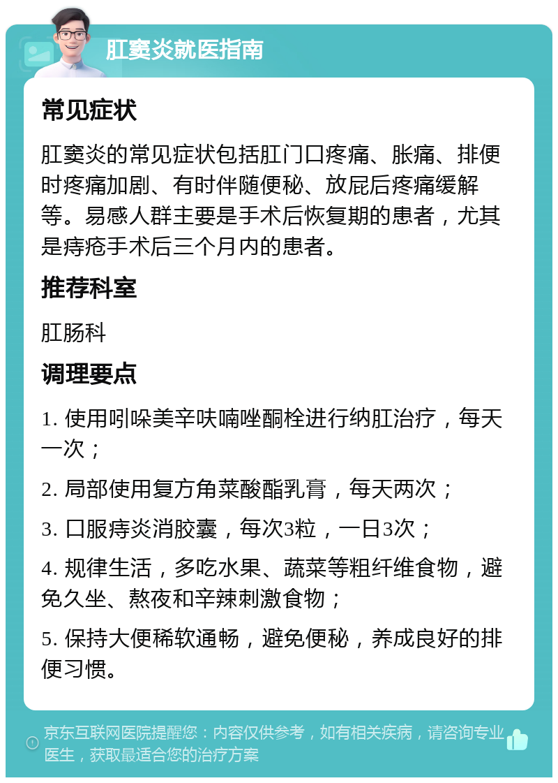 肛窦炎就医指南 常见症状 肛窦炎的常见症状包括肛门口疼痛、胀痛、排便时疼痛加剧、有时伴随便秘、放屁后疼痛缓解等。易感人群主要是手术后恢复期的患者，尤其是痔疮手术后三个月内的患者。 推荐科室 肛肠科 调理要点 1. 使用吲哚美辛呋喃唑酮栓进行纳肛治疗，每天一次； 2. 局部使用复方角菜酸酯乳膏，每天两次； 3. 口服痔炎消胶囊，每次3粒，一日3次； 4. 规律生活，多吃水果、蔬菜等粗纤维食物，避免久坐、熬夜和辛辣刺激食物； 5. 保持大便稀软通畅，避免便秘，养成良好的排便习惯。