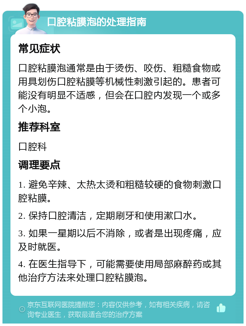 口腔粘膜泡的处理指南 常见症状 口腔粘膜泡通常是由于烫伤、咬伤、粗糙食物或用具划伤口腔粘膜等机械性刺激引起的。患者可能没有明显不适感，但会在口腔内发现一个或多个小泡。 推荐科室 口腔科 调理要点 1. 避免辛辣、太热太烫和粗糙较硬的食物刺激口腔粘膜。 2. 保持口腔清洁，定期刷牙和使用漱口水。 3. 如果一星期以后不消除，或者是出现疼痛，应及时就医。 4. 在医生指导下，可能需要使用局部麻醉药或其他治疗方法来处理口腔粘膜泡。