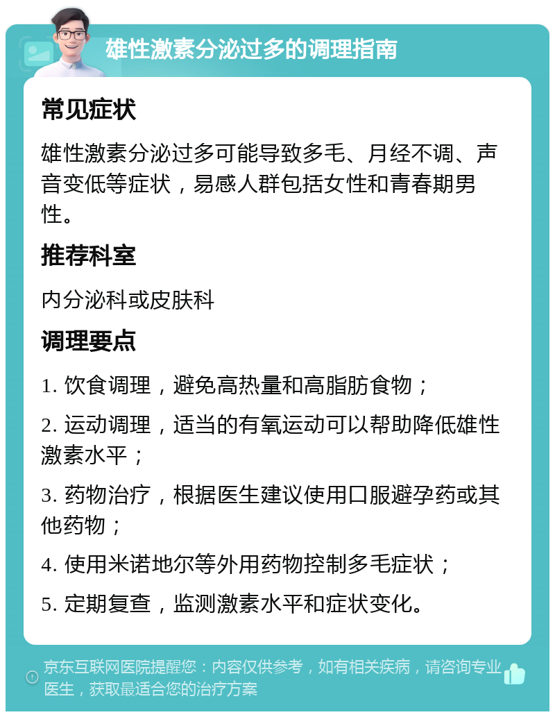 雄性激素分泌过多的调理指南 常见症状 雄性激素分泌过多可能导致多毛、月经不调、声音变低等症状，易感人群包括女性和青春期男性。 推荐科室 内分泌科或皮肤科 调理要点 1. 饮食调理，避免高热量和高脂肪食物； 2. 运动调理，适当的有氧运动可以帮助降低雄性激素水平； 3. 药物治疗，根据医生建议使用口服避孕药或其他药物； 4. 使用米诺地尔等外用药物控制多毛症状； 5. 定期复查，监测激素水平和症状变化。