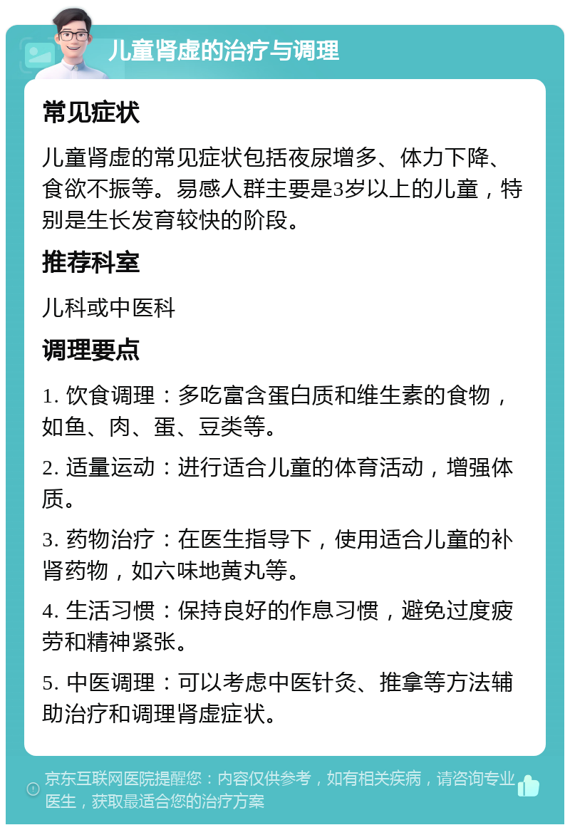 儿童肾虚的治疗与调理 常见症状 儿童肾虚的常见症状包括夜尿增多、体力下降、食欲不振等。易感人群主要是3岁以上的儿童，特别是生长发育较快的阶段。 推荐科室 儿科或中医科 调理要点 1. 饮食调理：多吃富含蛋白质和维生素的食物，如鱼、肉、蛋、豆类等。 2. 适量运动：进行适合儿童的体育活动，增强体质。 3. 药物治疗：在医生指导下，使用适合儿童的补肾药物，如六味地黄丸等。 4. 生活习惯：保持良好的作息习惯，避免过度疲劳和精神紧张。 5. 中医调理：可以考虑中医针灸、推拿等方法辅助治疗和调理肾虚症状。