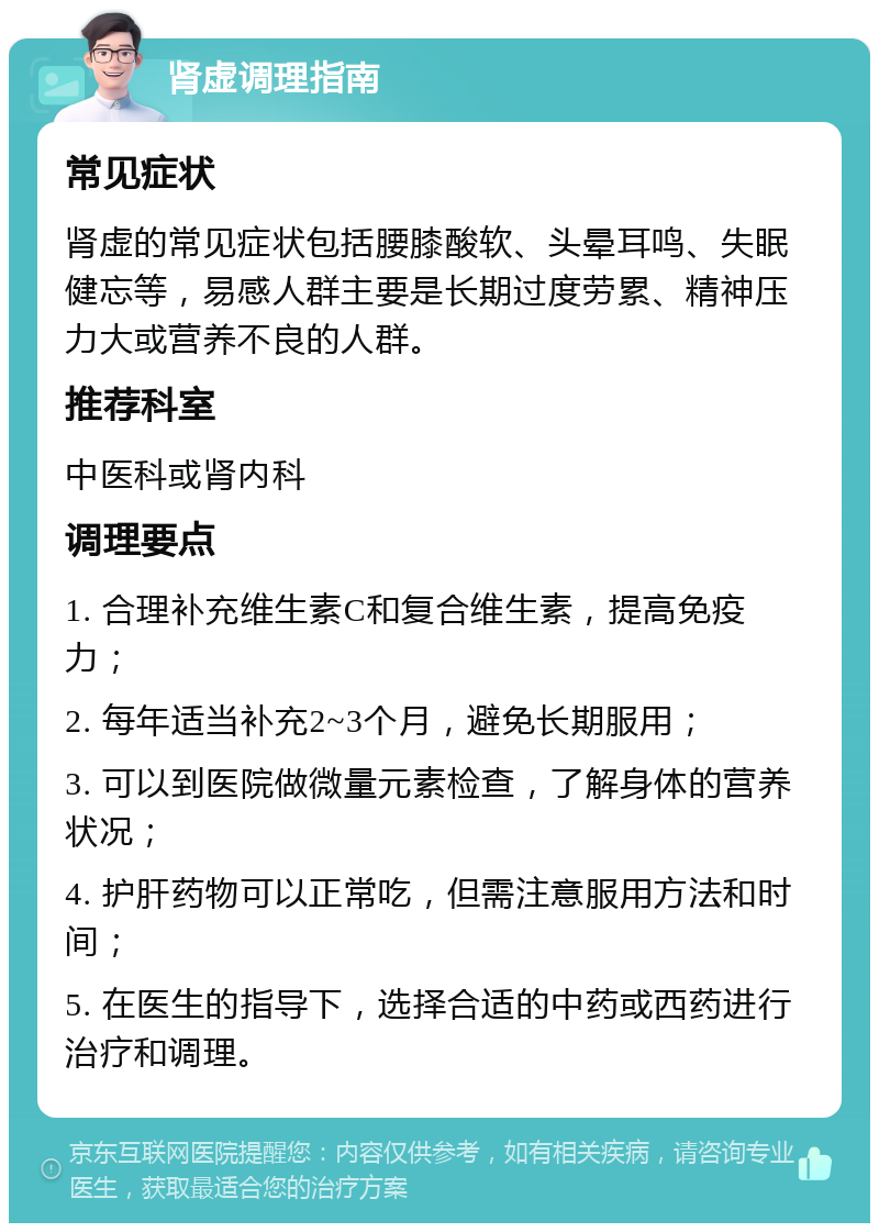 肾虚调理指南 常见症状 肾虚的常见症状包括腰膝酸软、头晕耳鸣、失眠健忘等，易感人群主要是长期过度劳累、精神压力大或营养不良的人群。 推荐科室 中医科或肾内科 调理要点 1. 合理补充维生素C和复合维生素，提高免疫力； 2. 每年适当补充2~3个月，避免长期服用； 3. 可以到医院做微量元素检查，了解身体的营养状况； 4. 护肝药物可以正常吃，但需注意服用方法和时间； 5. 在医生的指导下，选择合适的中药或西药进行治疗和调理。