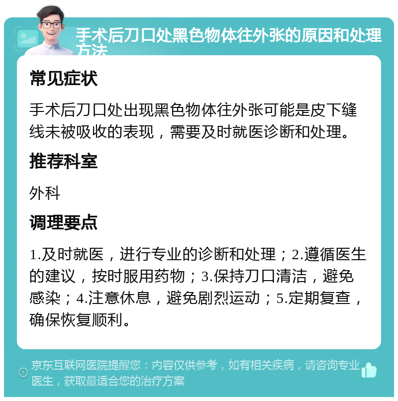 手术后刀口处黑色物体往外张的原因和处理方法 常见症状 手术后刀口处出现黑色物体往外张可能是皮下缝线未被吸收的表现，需要及时就医诊断和处理。 推荐科室 外科 调理要点 1.及时就医，进行专业的诊断和处理；2.遵循医生的建议，按时服用药物；3.保持刀口清洁，避免感染；4.注意休息，避免剧烈运动；5.定期复查，确保恢复顺利。