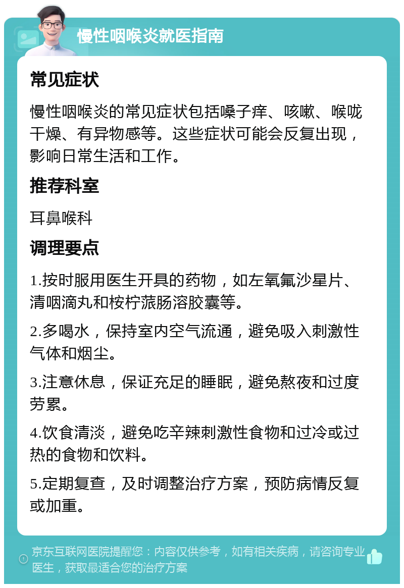 慢性咽喉炎就医指南 常见症状 慢性咽喉炎的常见症状包括嗓子痒、咳嗽、喉咙干燥、有异物感等。这些症状可能会反复出现，影响日常生活和工作。 推荐科室 耳鼻喉科 调理要点 1.按时服用医生开具的药物，如左氧氟沙星片、清咽滴丸和桉柠蒎肠溶胶囊等。 2.多喝水，保持室内空气流通，避免吸入刺激性气体和烟尘。 3.注意休息，保证充足的睡眠，避免熬夜和过度劳累。 4.饮食清淡，避免吃辛辣刺激性食物和过冷或过热的食物和饮料。 5.定期复查，及时调整治疗方案，预防病情反复或加重。