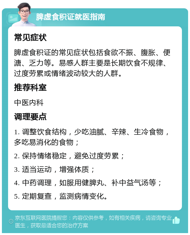 脾虚食积证就医指南 常见症状 脾虚食积证的常见症状包括食欲不振、腹胀、便溏、乏力等。易感人群主要是长期饮食不规律、过度劳累或情绪波动较大的人群。 推荐科室 中医内科 调理要点 1. 调整饮食结构，少吃油腻、辛辣、生冷食物，多吃易消化的食物； 2. 保持情绪稳定，避免过度劳累； 3. 适当运动，增强体质； 4. 中药调理，如服用健脾丸、补中益气汤等； 5. 定期复查，监测病情变化。