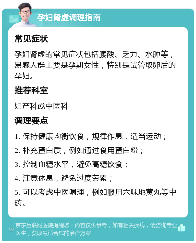 孕妇肾虚调理指南 常见症状 孕妇肾虚的常见症状包括腰酸、乏力、水肿等，易感人群主要是孕期女性，特别是试管取卵后的孕妇。 推荐科室 妇产科或中医科 调理要点 1. 保持健康均衡饮食，规律作息，适当运动； 2. 补充蛋白质，例如通过食用蛋白粉； 3. 控制血糖水平，避免高糖饮食； 4. 注意休息，避免过度劳累； 5. 可以考虑中医调理，例如服用六味地黄丸等中药。