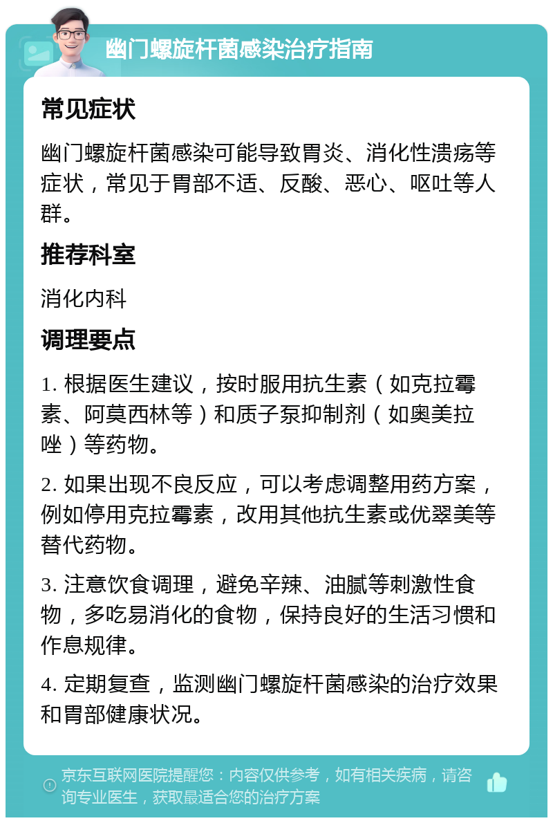 幽门螺旋杆菌感染治疗指南 常见症状 幽门螺旋杆菌感染可能导致胃炎、消化性溃疡等症状，常见于胃部不适、反酸、恶心、呕吐等人群。 推荐科室 消化内科 调理要点 1. 根据医生建议，按时服用抗生素（如克拉霉素、阿莫西林等）和质子泵抑制剂（如奥美拉唑）等药物。 2. 如果出现不良反应，可以考虑调整用药方案，例如停用克拉霉素，改用其他抗生素或优翠美等替代药物。 3. 注意饮食调理，避免辛辣、油腻等刺激性食物，多吃易消化的食物，保持良好的生活习惯和作息规律。 4. 定期复查，监测幽门螺旋杆菌感染的治疗效果和胃部健康状况。