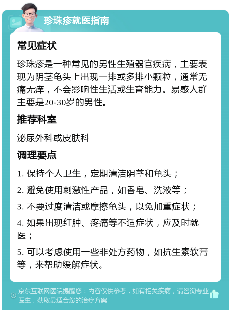 珍珠疹就医指南 常见症状 珍珠疹是一种常见的男性生殖器官疾病，主要表现为阴茎龟头上出现一排或多排小颗粒，通常无痛无痒，不会影响性生活或生育能力。易感人群主要是20-30岁的男性。 推荐科室 泌尿外科或皮肤科 调理要点 1. 保持个人卫生，定期清洁阴茎和龟头； 2. 避免使用刺激性产品，如香皂、洗液等； 3. 不要过度清洁或摩擦龟头，以免加重症状； 4. 如果出现红肿、疼痛等不适症状，应及时就医； 5. 可以考虑使用一些非处方药物，如抗生素软膏等，来帮助缓解症状。