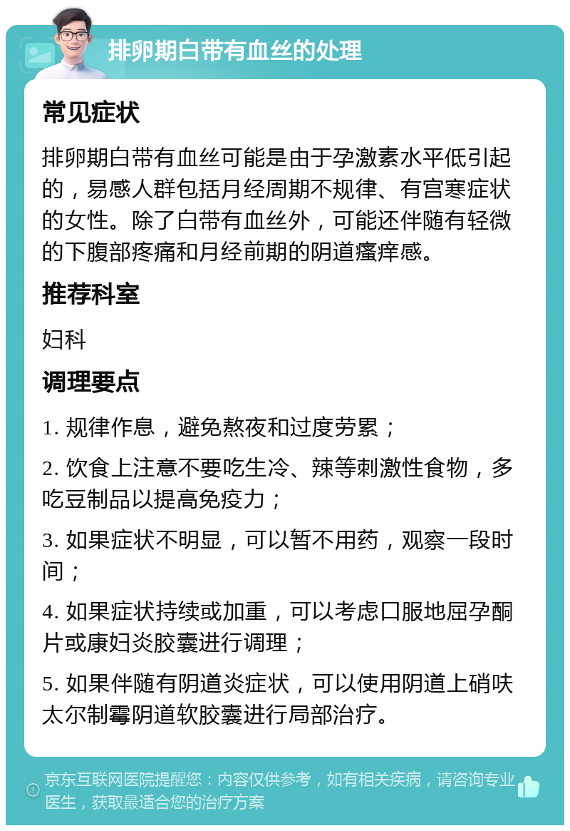 排卵期白带有血丝的处理 常见症状 排卵期白带有血丝可能是由于孕激素水平低引起的，易感人群包括月经周期不规律、有宫寒症状的女性。除了白带有血丝外，可能还伴随有轻微的下腹部疼痛和月经前期的阴道瘙痒感。 推荐科室 妇科 调理要点 1. 规律作息，避免熬夜和过度劳累； 2. 饮食上注意不要吃生冷、辣等刺激性食物，多吃豆制品以提高免疫力； 3. 如果症状不明显，可以暂不用药，观察一段时间； 4. 如果症状持续或加重，可以考虑口服地屈孕酮片或康妇炎胶囊进行调理； 5. 如果伴随有阴道炎症状，可以使用阴道上硝呋太尔制霉阴道软胶囊进行局部治疗。