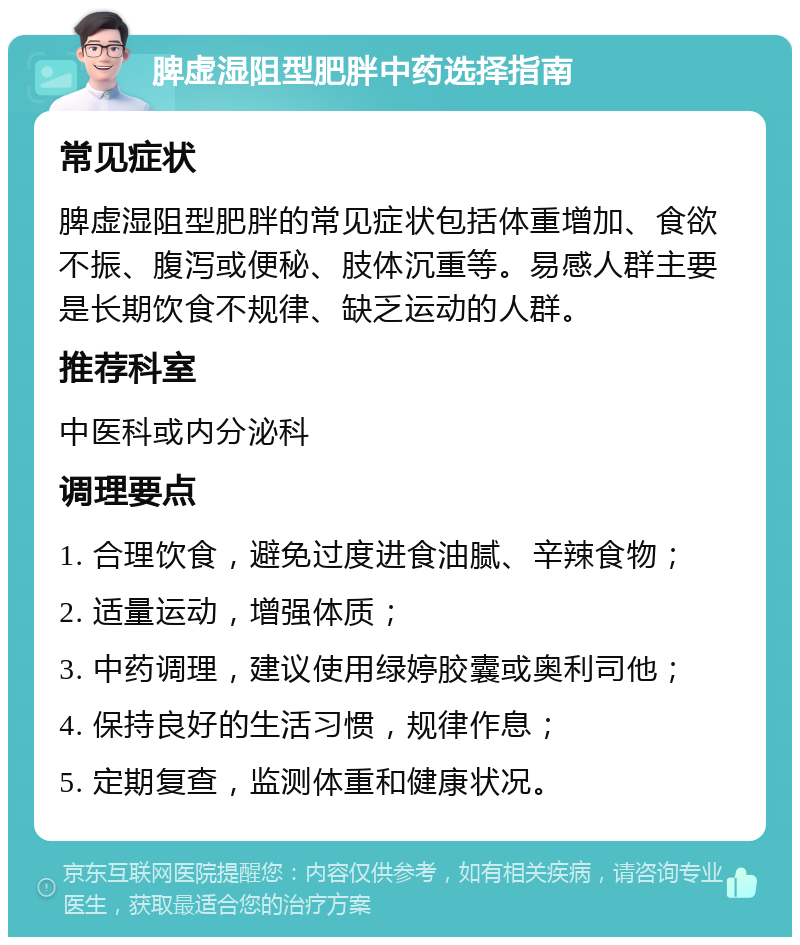 脾虚湿阻型肥胖中药选择指南 常见症状 脾虚湿阻型肥胖的常见症状包括体重增加、食欲不振、腹泻或便秘、肢体沉重等。易感人群主要是长期饮食不规律、缺乏运动的人群。 推荐科室 中医科或内分泌科 调理要点 1. 合理饮食，避免过度进食油腻、辛辣食物； 2. 适量运动，增强体质； 3. 中药调理，建议使用绿婷胶囊或奥利司他； 4. 保持良好的生活习惯，规律作息； 5. 定期复查，监测体重和健康状况。