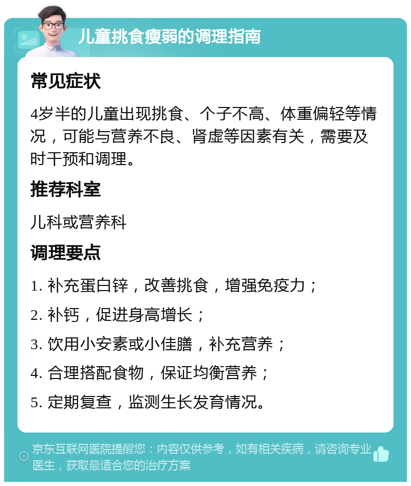 儿童挑食瘦弱的调理指南 常见症状 4岁半的儿童出现挑食、个子不高、体重偏轻等情况，可能与营养不良、肾虚等因素有关，需要及时干预和调理。 推荐科室 儿科或营养科 调理要点 1. 补充蛋白锌，改善挑食，增强免疫力； 2. 补钙，促进身高增长； 3. 饮用小安素或小佳膳，补充营养； 4. 合理搭配食物，保证均衡营养； 5. 定期复查，监测生长发育情况。