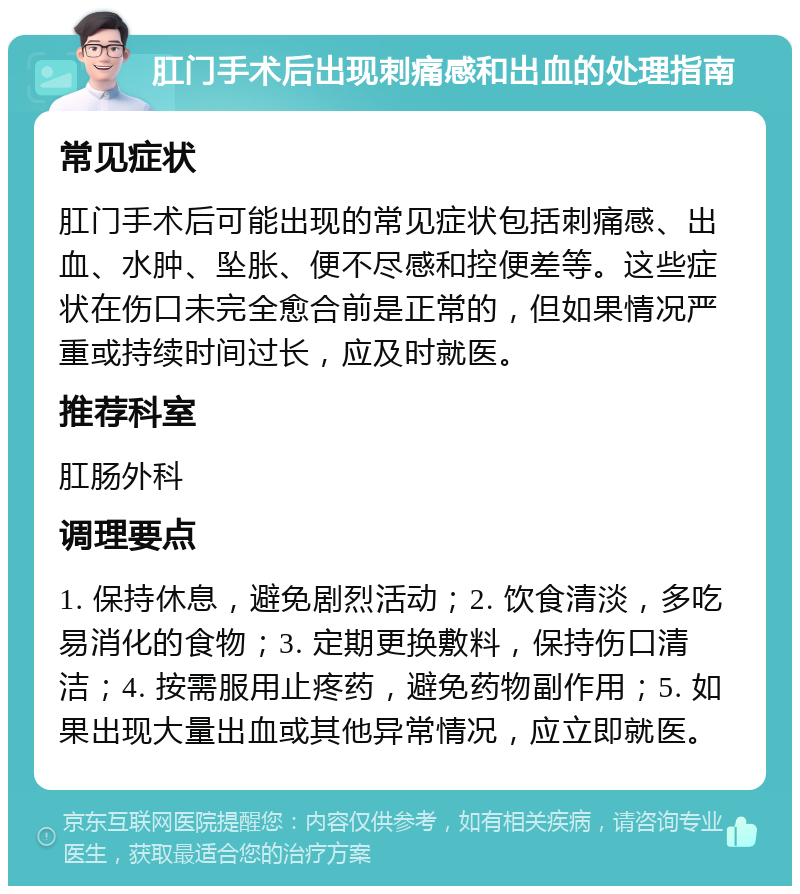 肛门手术后出现刺痛感和出血的处理指南 常见症状 肛门手术后可能出现的常见症状包括刺痛感、出血、水肿、坠胀、便不尽感和控便差等。这些症状在伤口未完全愈合前是正常的，但如果情况严重或持续时间过长，应及时就医。 推荐科室 肛肠外科 调理要点 1. 保持休息，避免剧烈活动；2. 饮食清淡，多吃易消化的食物；3. 定期更换敷料，保持伤口清洁；4. 按需服用止疼药，避免药物副作用；5. 如果出现大量出血或其他异常情况，应立即就医。