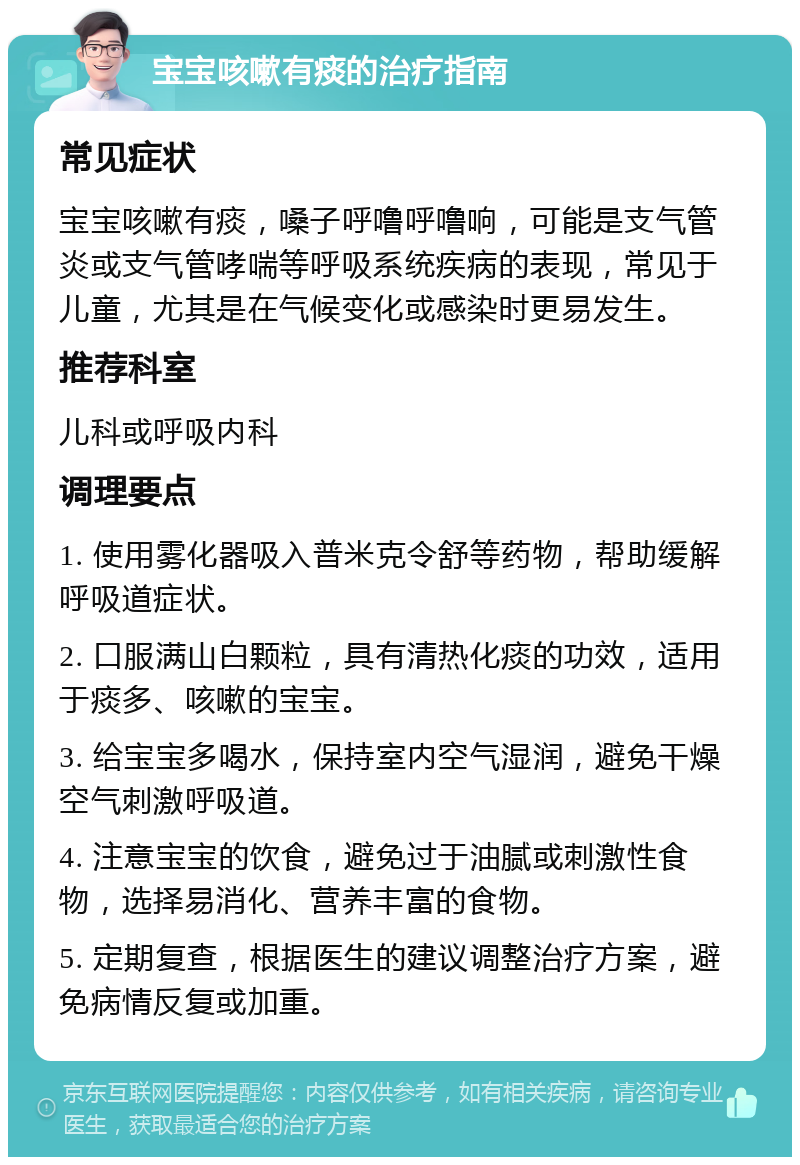 宝宝咳嗽有痰的治疗指南 常见症状 宝宝咳嗽有痰，嗓子呼噜呼噜响，可能是支气管炎或支气管哮喘等呼吸系统疾病的表现，常见于儿童，尤其是在气候变化或感染时更易发生。 推荐科室 儿科或呼吸内科 调理要点 1. 使用雾化器吸入普米克令舒等药物，帮助缓解呼吸道症状。 2. 口服满山白颗粒，具有清热化痰的功效，适用于痰多、咳嗽的宝宝。 3. 给宝宝多喝水，保持室内空气湿润，避免干燥空气刺激呼吸道。 4. 注意宝宝的饮食，避免过于油腻或刺激性食物，选择易消化、营养丰富的食物。 5. 定期复查，根据医生的建议调整治疗方案，避免病情反复或加重。