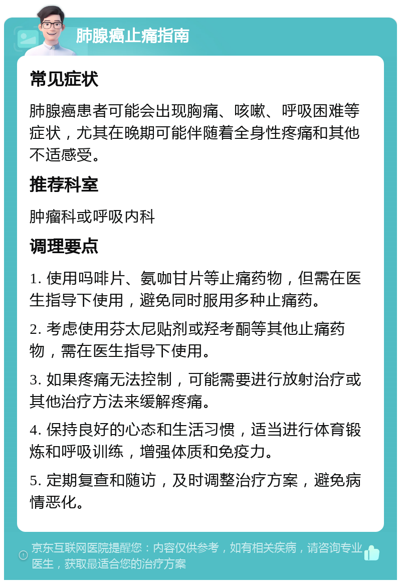 肺腺癌止痛指南 常见症状 肺腺癌患者可能会出现胸痛、咳嗽、呼吸困难等症状，尤其在晚期可能伴随着全身性疼痛和其他不适感受。 推荐科室 肿瘤科或呼吸内科 调理要点 1. 使用吗啡片、氨咖甘片等止痛药物，但需在医生指导下使用，避免同时服用多种止痛药。 2. 考虑使用芬太尼贴剂或羟考酮等其他止痛药物，需在医生指导下使用。 3. 如果疼痛无法控制，可能需要进行放射治疗或其他治疗方法来缓解疼痛。 4. 保持良好的心态和生活习惯，适当进行体育锻炼和呼吸训练，增强体质和免疫力。 5. 定期复查和随访，及时调整治疗方案，避免病情恶化。