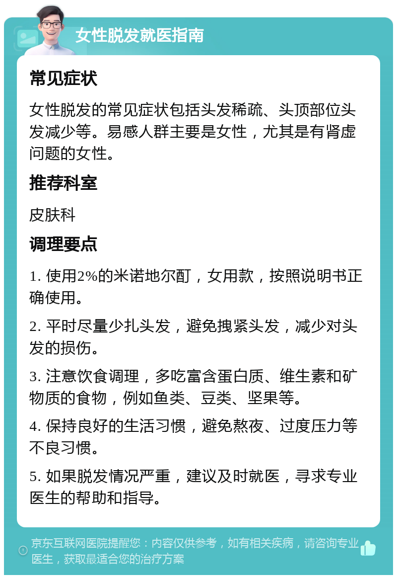 女性脱发就医指南 常见症状 女性脱发的常见症状包括头发稀疏、头顶部位头发减少等。易感人群主要是女性，尤其是有肾虚问题的女性。 推荐科室 皮肤科 调理要点 1. 使用2%的米诺地尔酊，女用款，按照说明书正确使用。 2. 平时尽量少扎头发，避免拽紧头发，减少对头发的损伤。 3. 注意饮食调理，多吃富含蛋白质、维生素和矿物质的食物，例如鱼类、豆类、坚果等。 4. 保持良好的生活习惯，避免熬夜、过度压力等不良习惯。 5. 如果脱发情况严重，建议及时就医，寻求专业医生的帮助和指导。