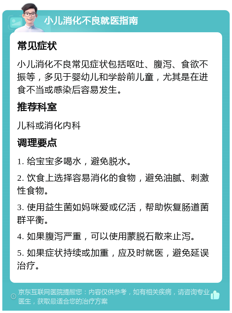 小儿消化不良就医指南 常见症状 小儿消化不良常见症状包括呕吐、腹泻、食欲不振等，多见于婴幼儿和学龄前儿童，尤其是在进食不当或感染后容易发生。 推荐科室 儿科或消化内科 调理要点 1. 给宝宝多喝水，避免脱水。 2. 饮食上选择容易消化的食物，避免油腻、刺激性食物。 3. 使用益生菌如妈咪爱或亿活，帮助恢复肠道菌群平衡。 4. 如果腹泻严重，可以使用蒙脱石散来止泻。 5. 如果症状持续或加重，应及时就医，避免延误治疗。