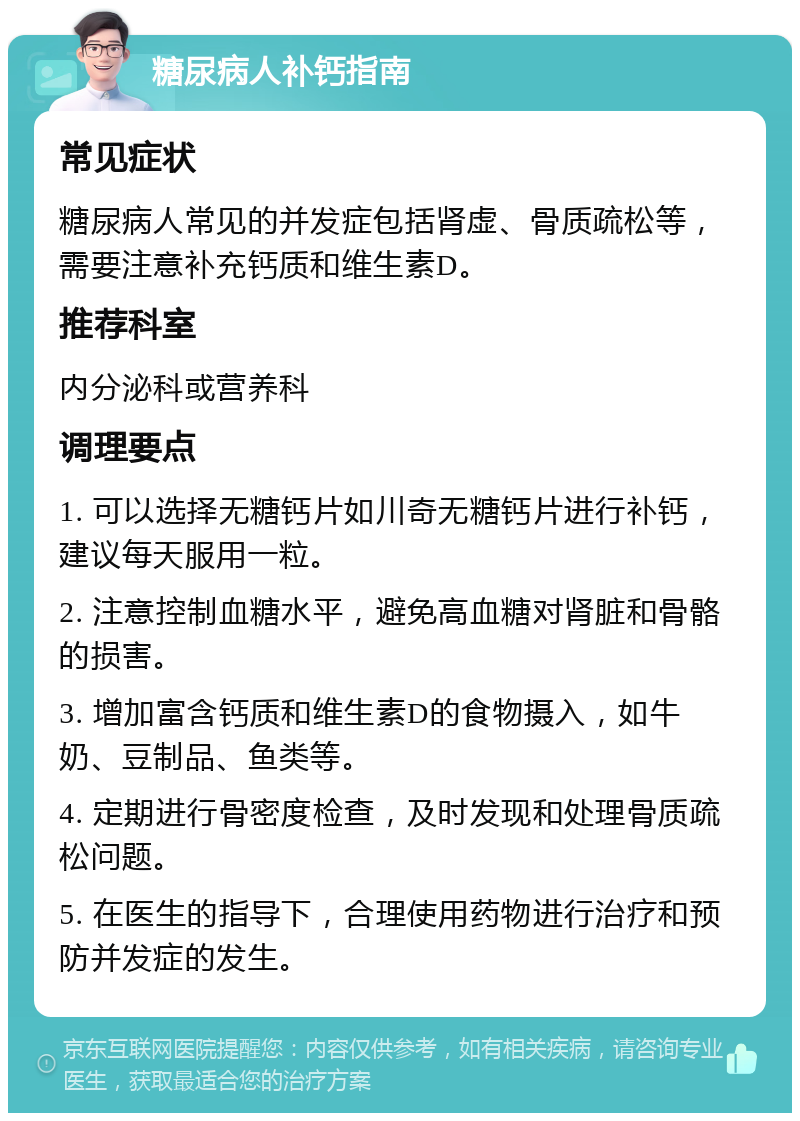 糖尿病人补钙指南 常见症状 糖尿病人常见的并发症包括肾虚、骨质疏松等，需要注意补充钙质和维生素D。 推荐科室 内分泌科或营养科 调理要点 1. 可以选择无糖钙片如川奇无糖钙片进行补钙，建议每天服用一粒。 2. 注意控制血糖水平，避免高血糖对肾脏和骨骼的损害。 3. 增加富含钙质和维生素D的食物摄入，如牛奶、豆制品、鱼类等。 4. 定期进行骨密度检查，及时发现和处理骨质疏松问题。 5. 在医生的指导下，合理使用药物进行治疗和预防并发症的发生。