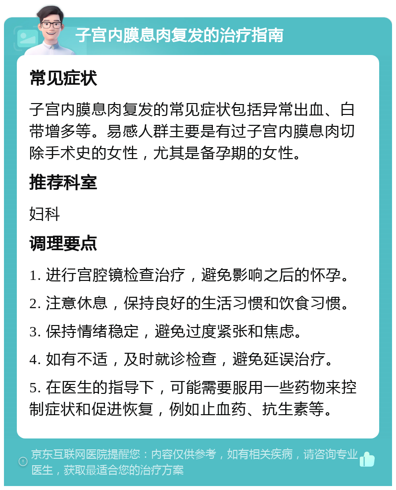 子宫内膜息肉复发的治疗指南 常见症状 子宫内膜息肉复发的常见症状包括异常出血、白带增多等。易感人群主要是有过子宫内膜息肉切除手术史的女性，尤其是备孕期的女性。 推荐科室 妇科 调理要点 1. 进行宫腔镜检查治疗，避免影响之后的怀孕。 2. 注意休息，保持良好的生活习惯和饮食习惯。 3. 保持情绪稳定，避免过度紧张和焦虑。 4. 如有不适，及时就诊检查，避免延误治疗。 5. 在医生的指导下，可能需要服用一些药物来控制症状和促进恢复，例如止血药、抗生素等。